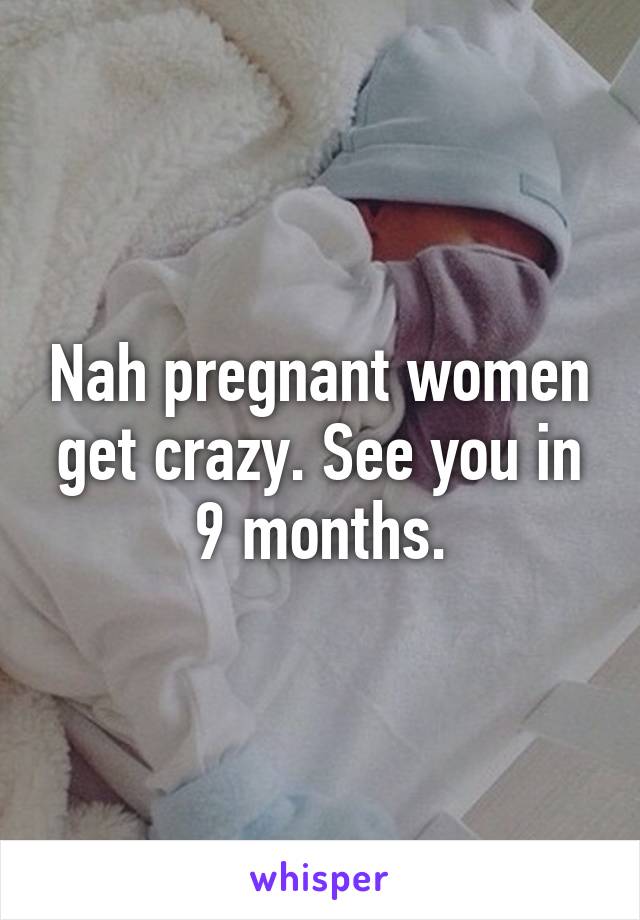 Nah pregnant women get crazy. See you in 9 months.