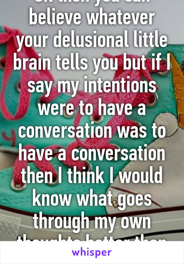 Ok then you can believe whatever your delusional little brain tells you but if I say my intentions were to have a conversation was to have a conversation then I think I would know what goes through my own thoughts better than you 