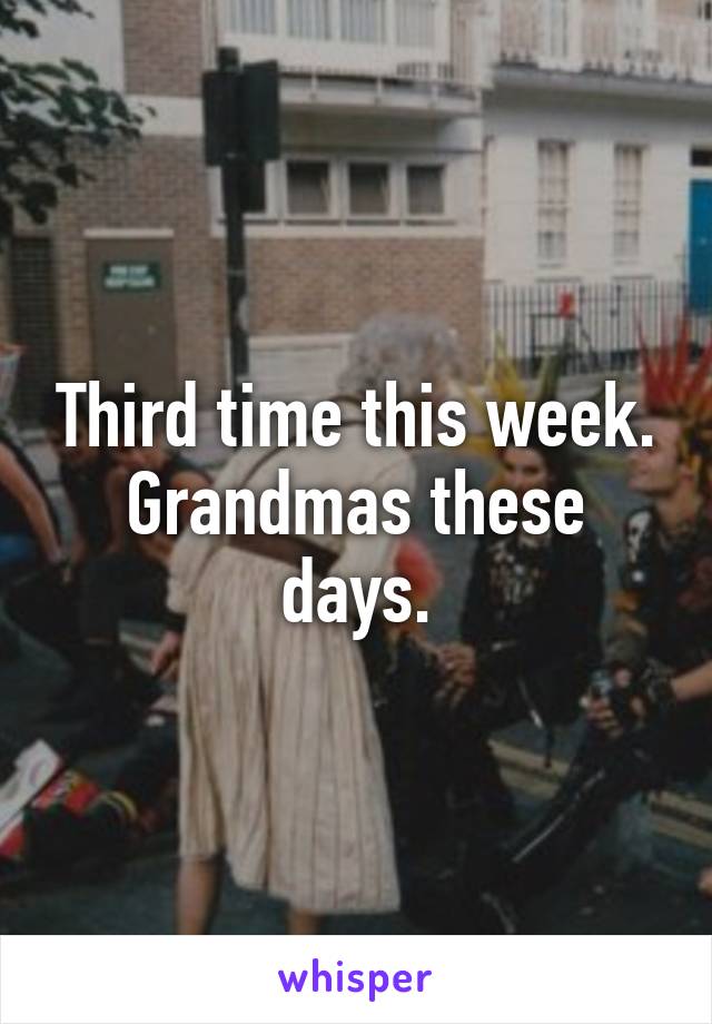 Third time this week. Grandmas these days.