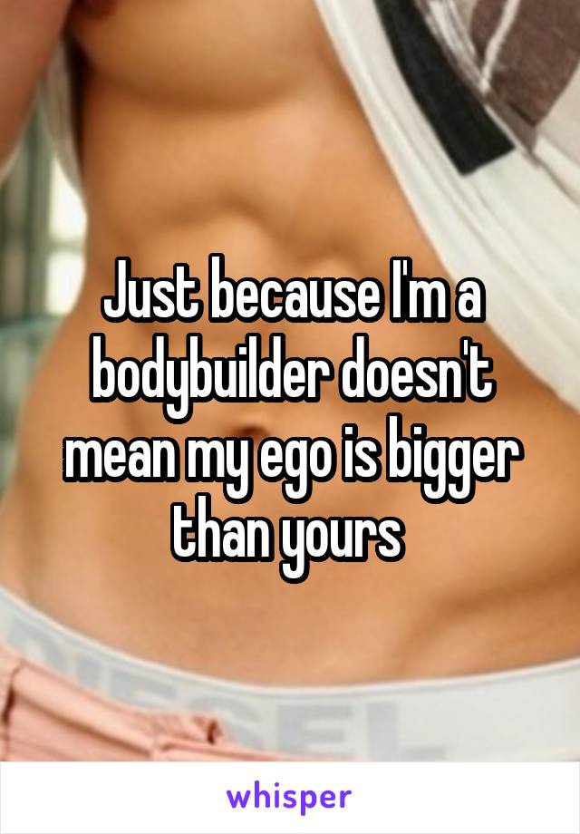 Just because I'm a bodybuilder doesn't mean my ego is bigger than yours 