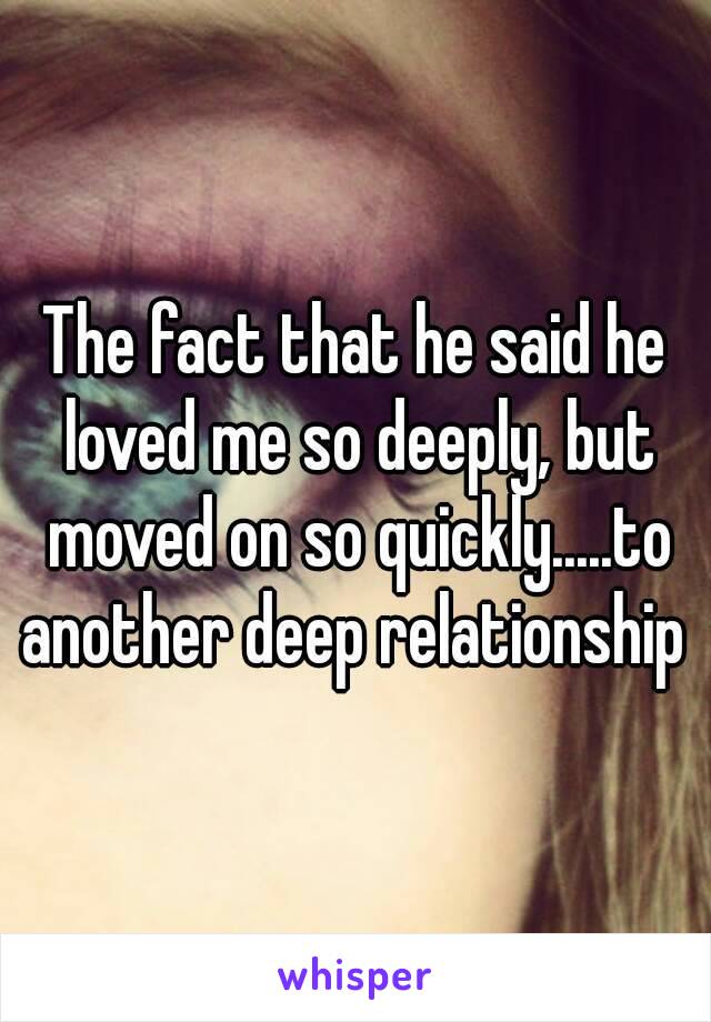 The fact that he said he loved me so deeply, but moved on so quickly.....to another deep relationship 