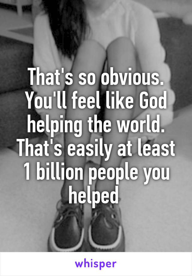 That's so obvious. You'll feel like God helping the world. That's easily at least 1 billion people you helped 