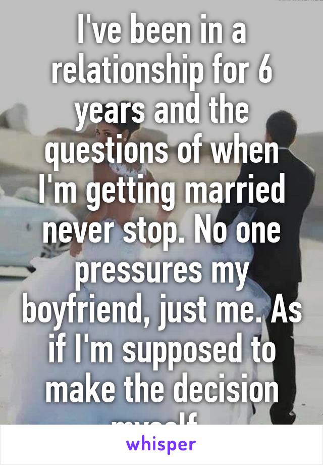 I've been in a relationship for 6 years and the questions of when I'm getting married never stop. No one pressures my boyfriend, just me. As if I'm supposed to make the decision myself. 