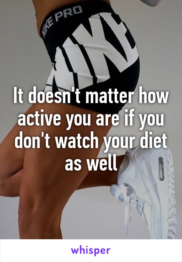 It doesn't matter how active you are if you don't watch your diet as well