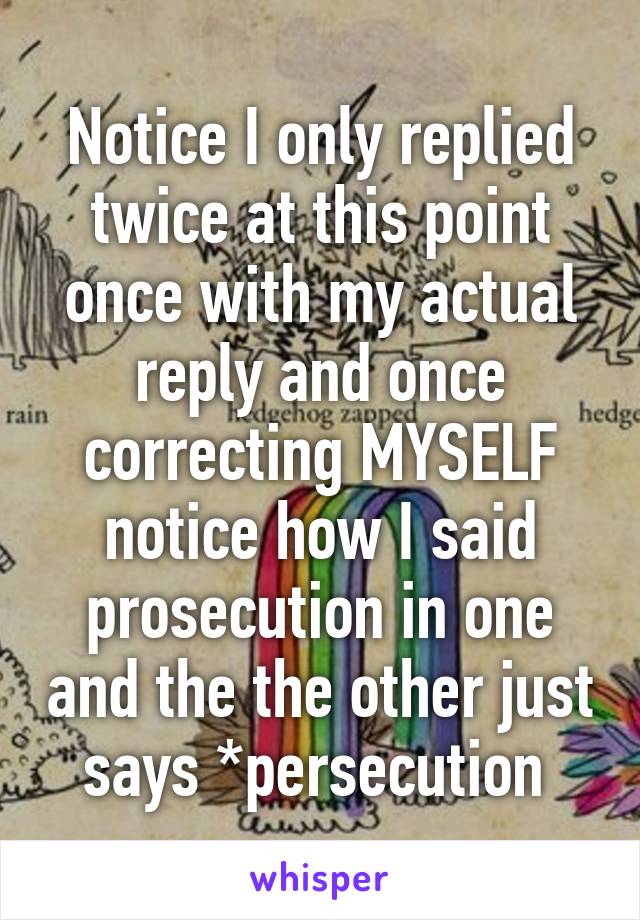 Notice I only replied twice at this point once with my actual reply and once correcting MYSELF notice how I said prosecution in one and the the other just says *persecution 