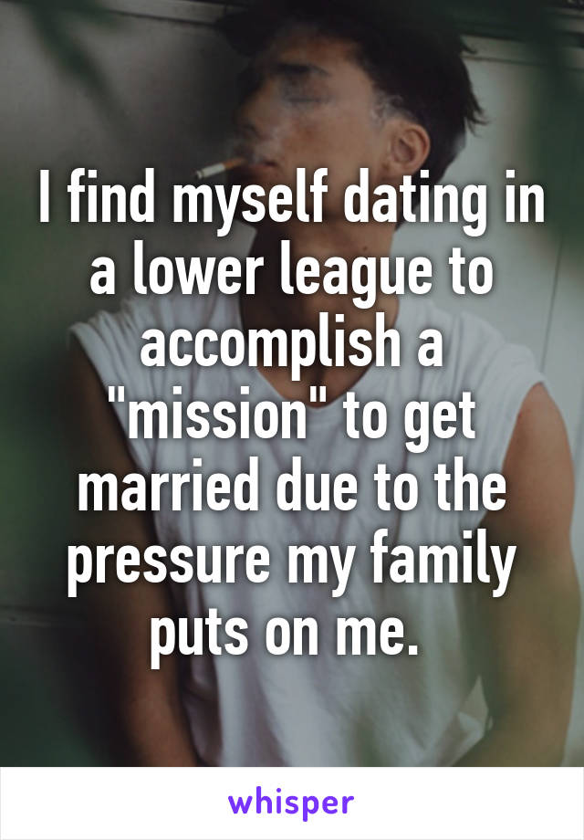 I find myself dating in a lower league to accomplish a "mission" to get married due to the pressure my family puts on me. 
