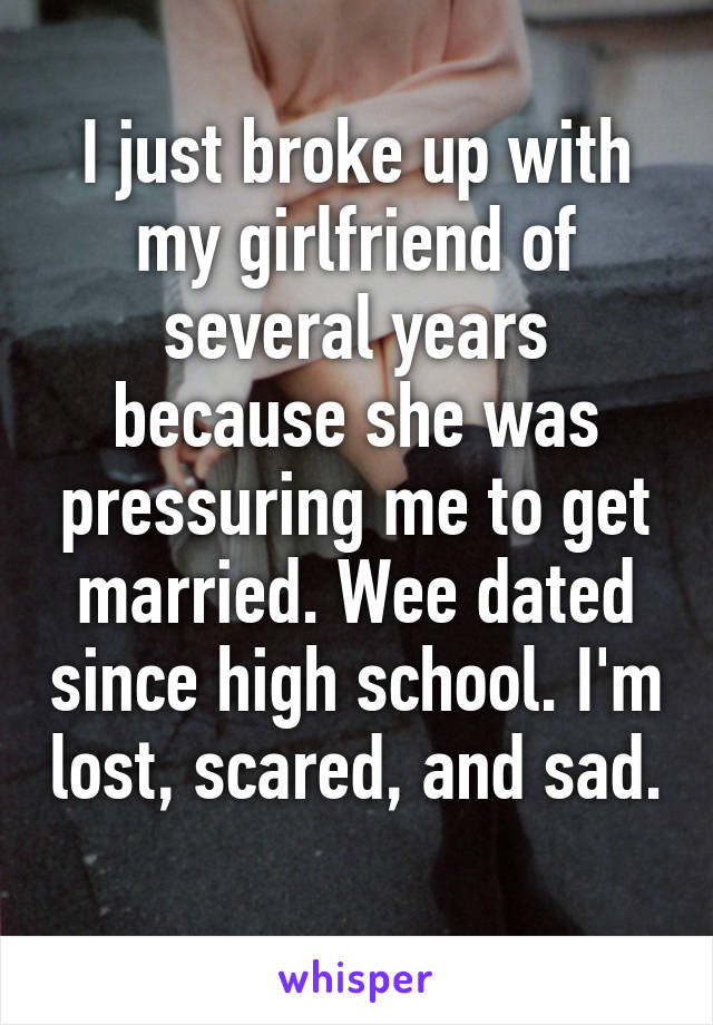 I just broke up with my girlfriend of several years because she was pressuring me to get married. Wee dated since high school. I'm lost, scared, and sad. 