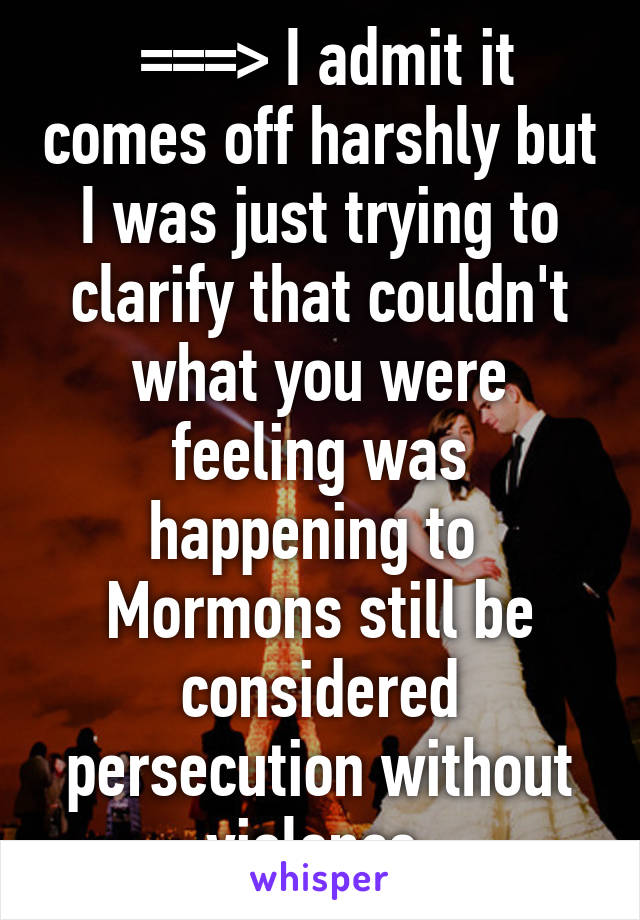  ===> I admit it comes off harshly but I was just trying to clarify that couldn't what you were feeling was happening to  Mormons still be considered persecution without violence 