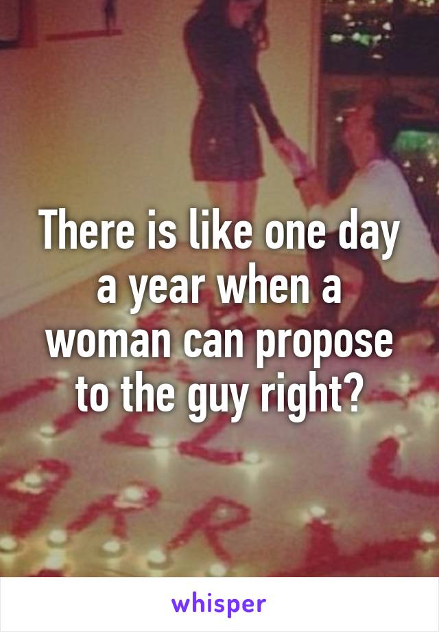 There is like one day a year when a woman can propose to the guy right?