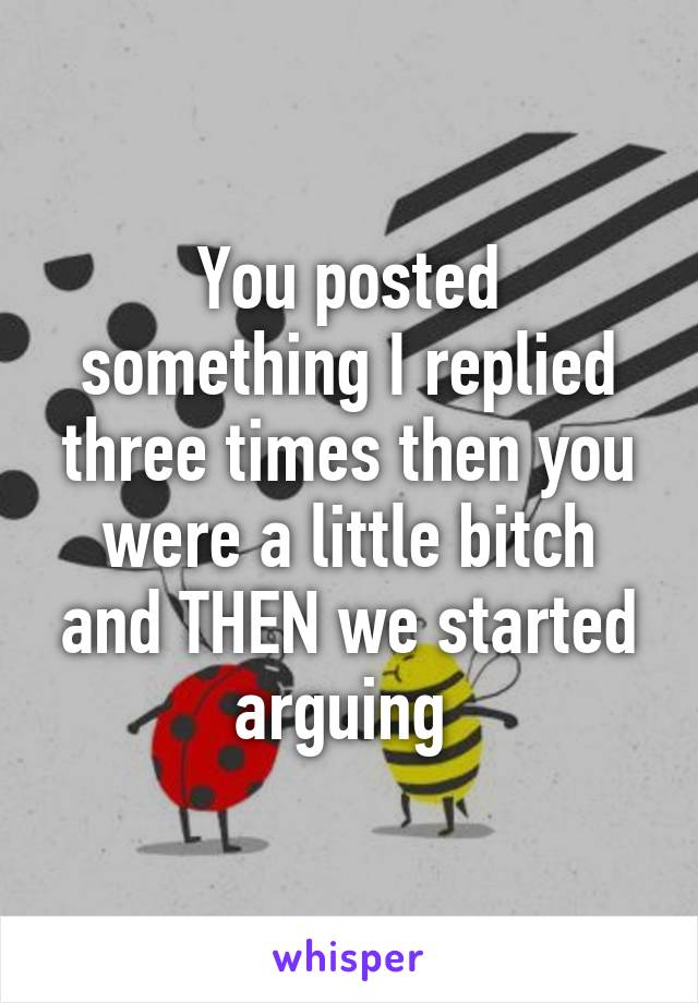 You posted something I replied three times then you were a little bitch and THEN we started arguing 