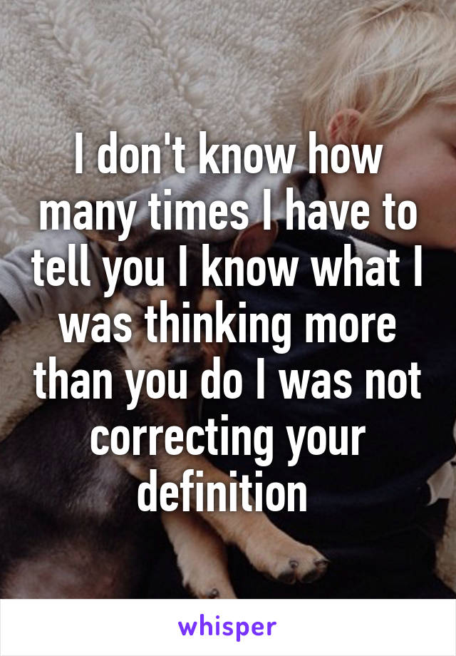 I don't know how many times I have to tell you I know what I was thinking more than you do I was not correcting your definition 