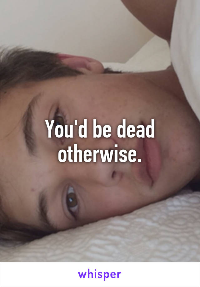 You'd be dead otherwise.