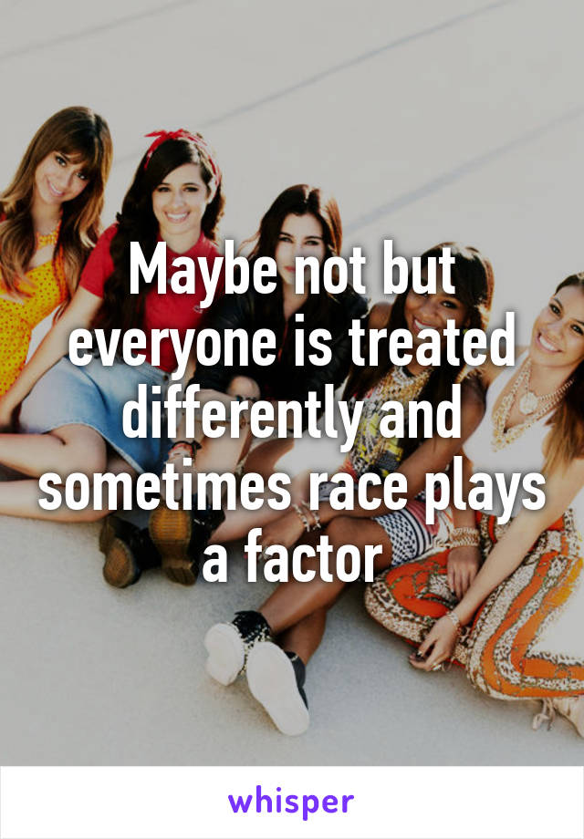 Maybe not but everyone is treated differently and sometimes race plays a factor