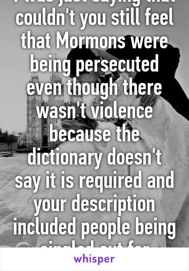 I was just saying that couldn't you still feel that Mormons were being persecuted even though there wasn't violence because the dictionary doesn't say it is required and your description included people being singled out for religion 