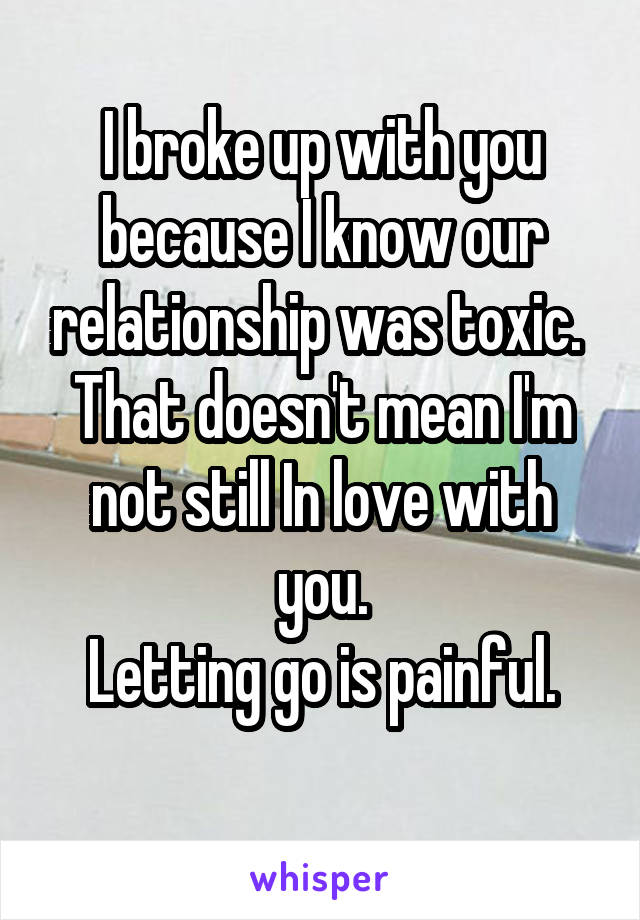 I broke up with you because I know our relationship was toxic. 
That doesn't mean I'm not still In love with you.
Letting go is painful.
