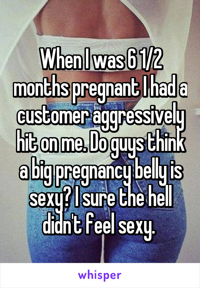 When I was 6 1/2 months pregnant I had a customer aggressively hit on me. Do guys think a big pregnancy belly is sexy? I sure the hell didn't feel sexy. 