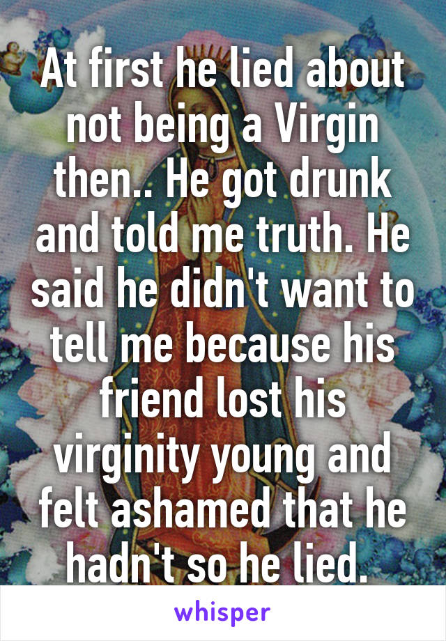 At first he lied about not being a Virgin then.. He got drunk and told me truth. He said he didn't want to tell me because his friend lost his virginity young and felt ashamed that he hadn't so he lied. 