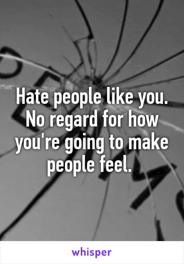 Hate people like you. No regard for how you're going to make people feel. 