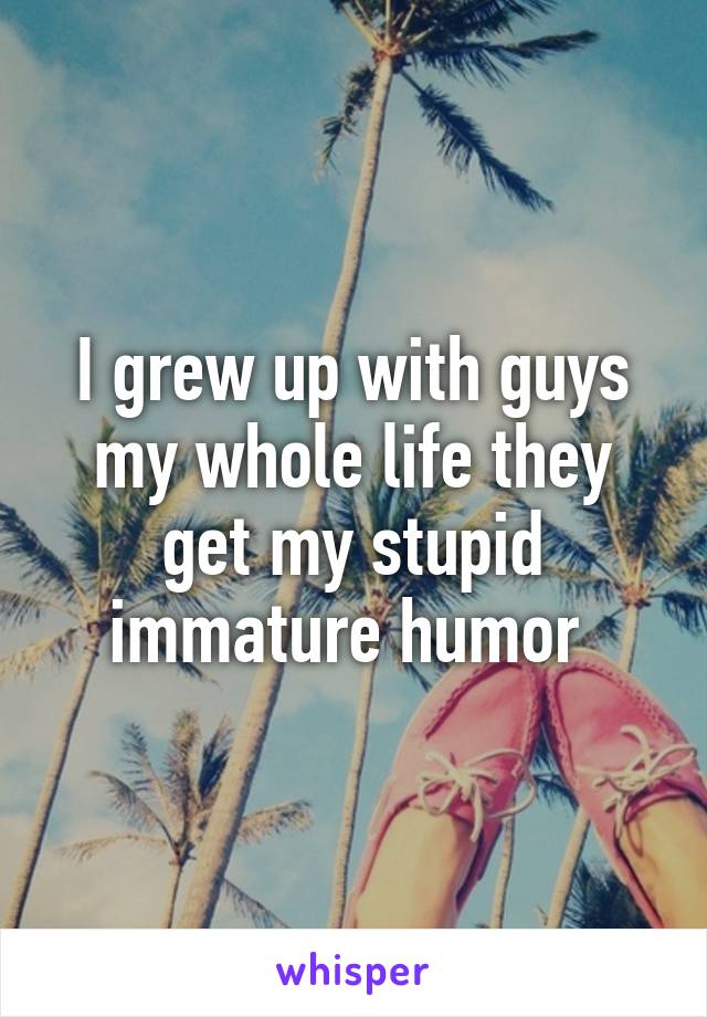 I grew up with guys my whole life they get my stupid immature humor 