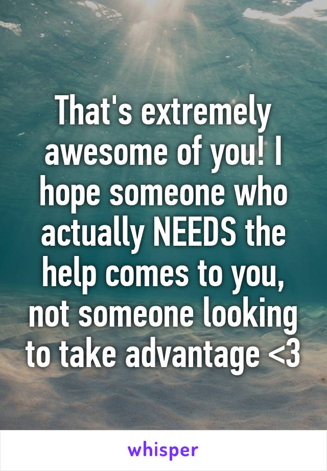 That's extremely awesome of you! I hope someone who actually NEEDS the help comes to you, not someone looking to take advantage <3