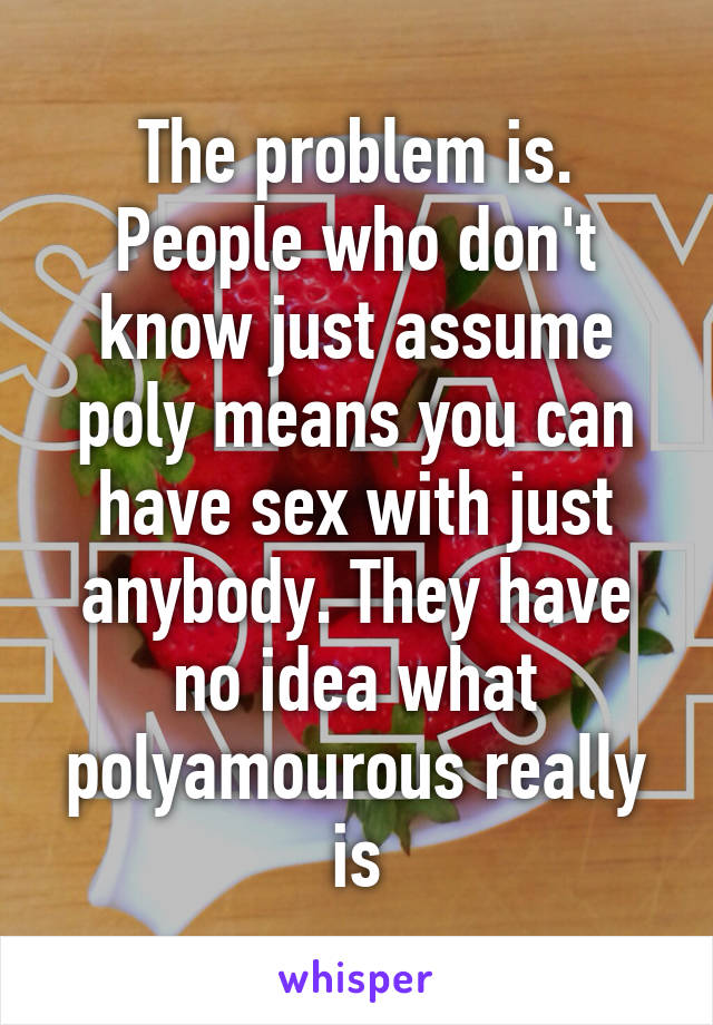 The problem is. People who don't know just assume poly means you can have sex with just anybody. They have no idea what polyamourous really is