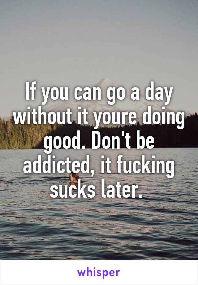 If you can go a day without it youre doing good. Don't be addicted, it fucking sucks later. 