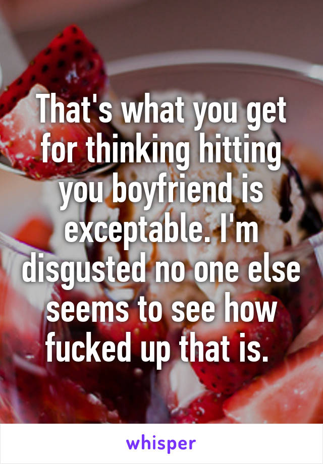 That's what you get for thinking hitting you boyfriend is exceptable. I'm disgusted no one else seems to see how fucked up that is. 