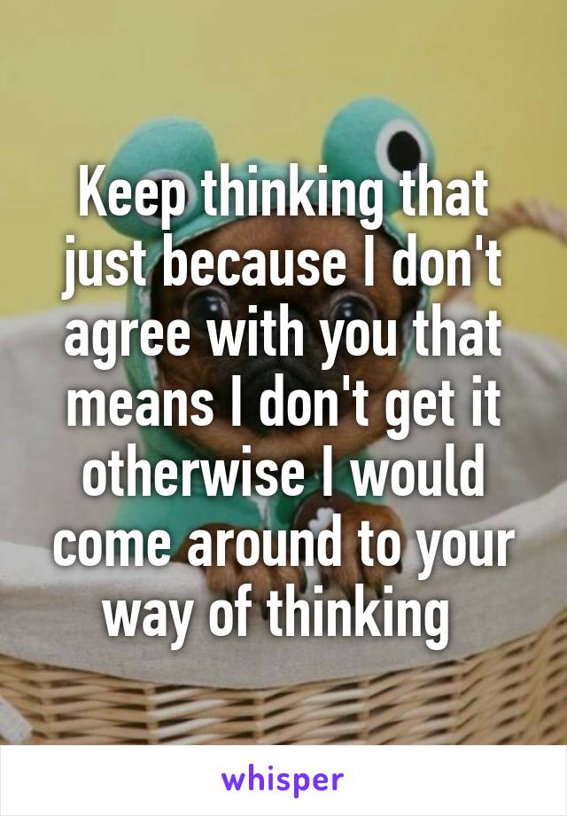 Keep thinking that just because I don't agree with you that means I don't get it otherwise I would come around to your way of thinking 