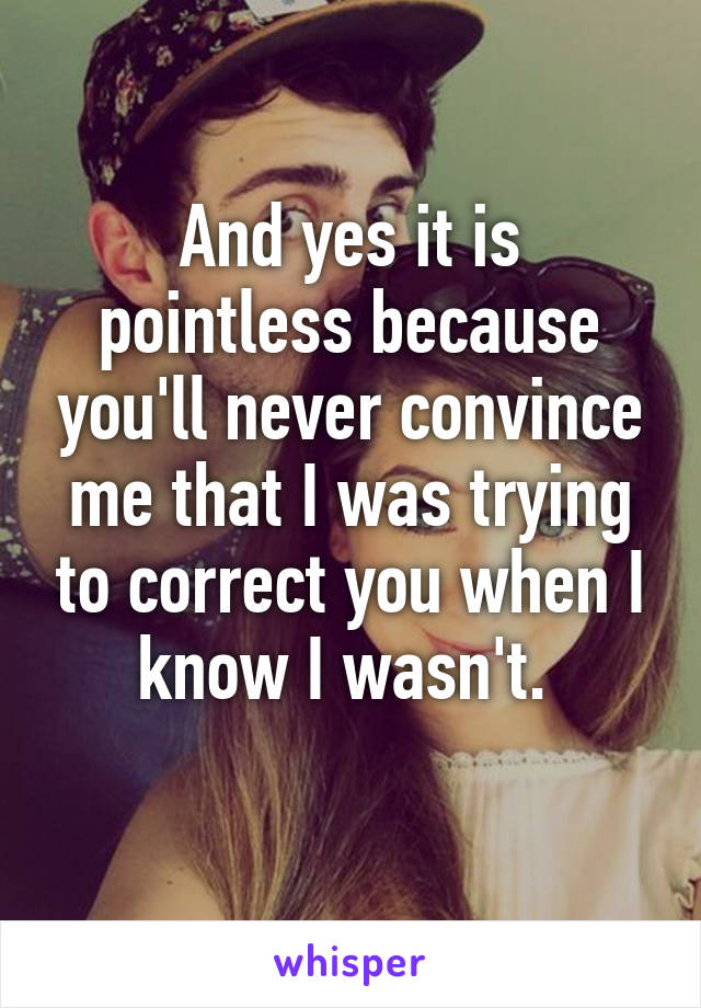 And yes it is pointless because you'll never convince me that I was trying to correct you when I know I wasn't. 
