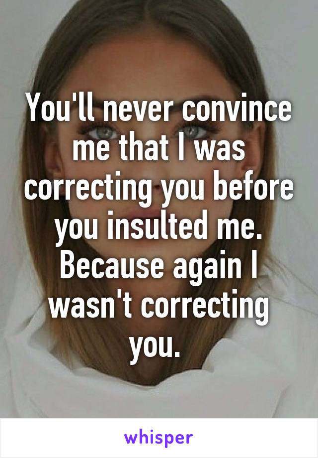 You'll never convince me that I was correcting you before you insulted me. Because again I wasn't correcting you. 