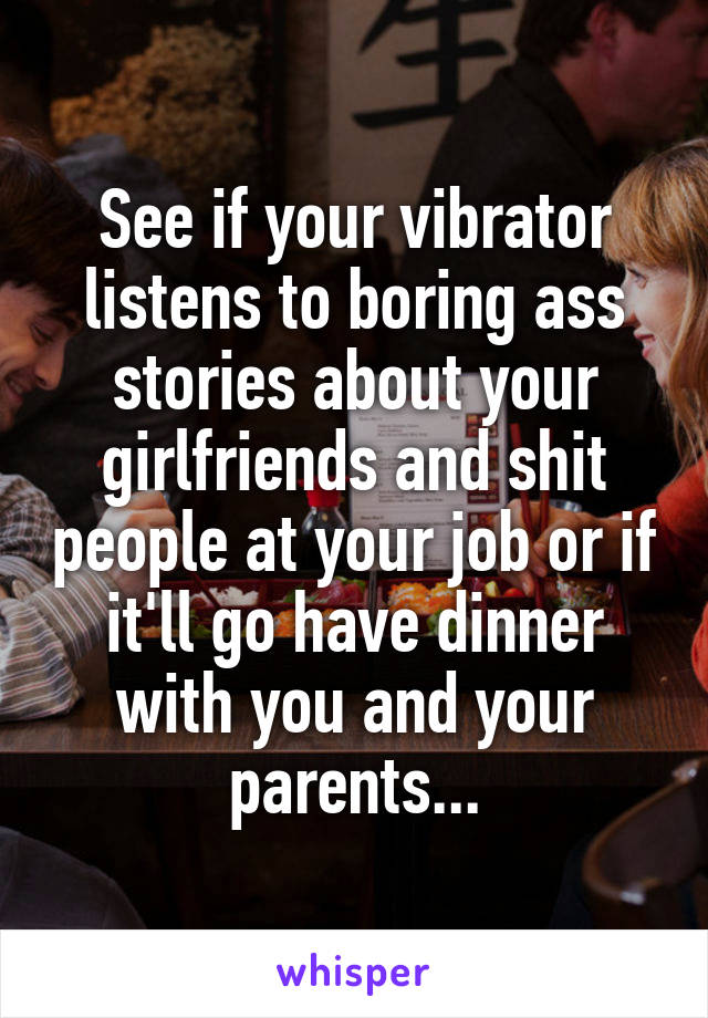 See if your vibrator listens to boring ass stories about your girlfriends and shit people at your job or if it'll go have dinner with you and your parents...