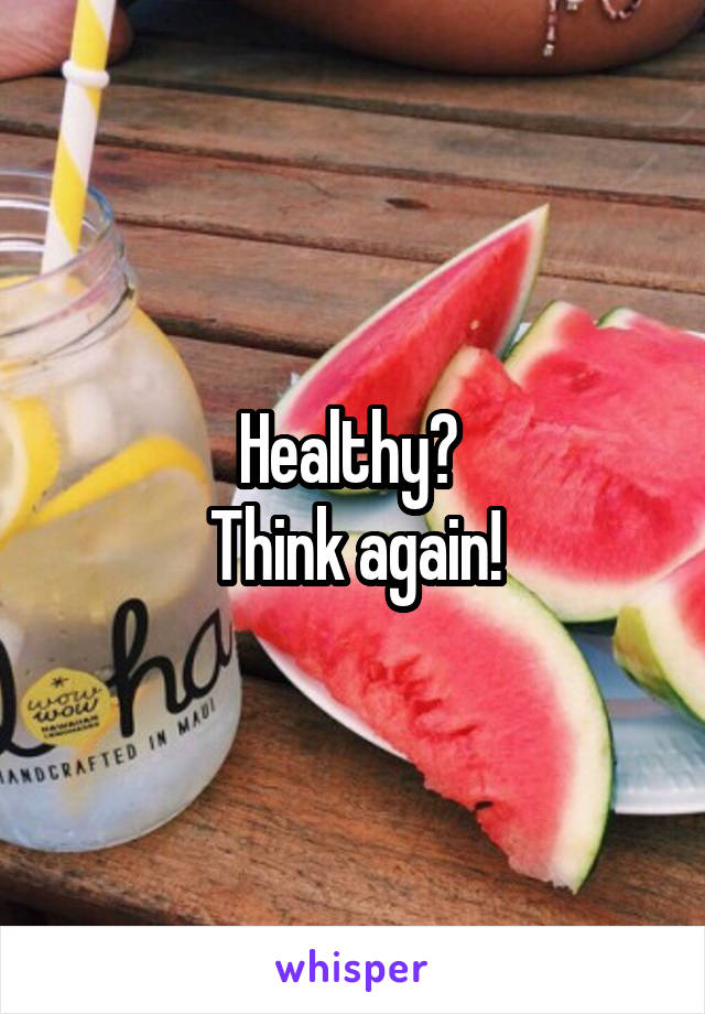 Healthy? 
Think again!