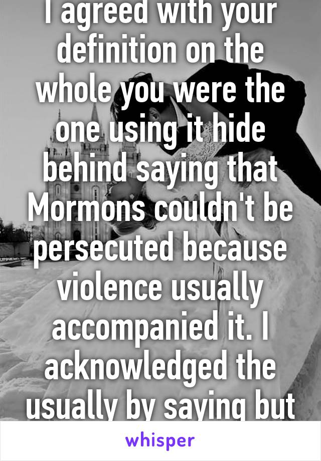 I agreed with your definition on the whole you were the one using it hide behind saying that Mormons couldn't be persecuted because violence usually accompanied it. I acknowledged the usually by saying but doesn't that mean 