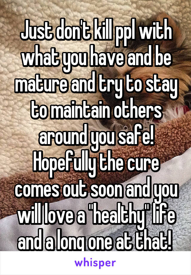 Just don't kill ppl with what you have and be mature and try to stay to maintain others around you safe! Hopefully the cure comes out soon and you will love a "healthy" life and a long one at that! 