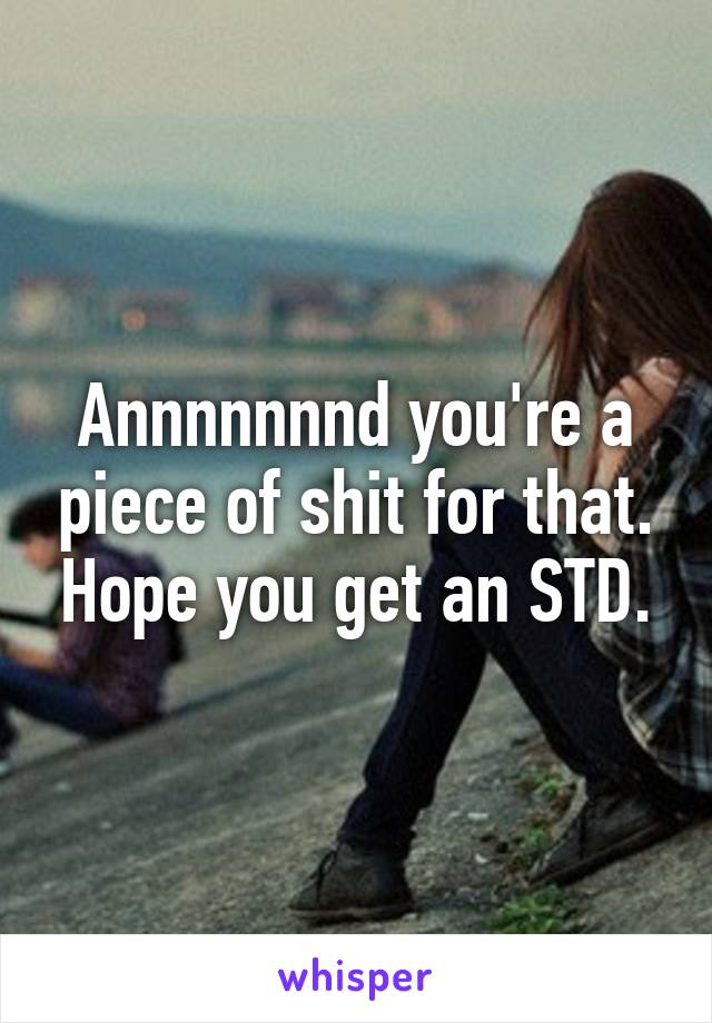 Annnnnnnd you're a piece of shit for that. Hope you get an STD.