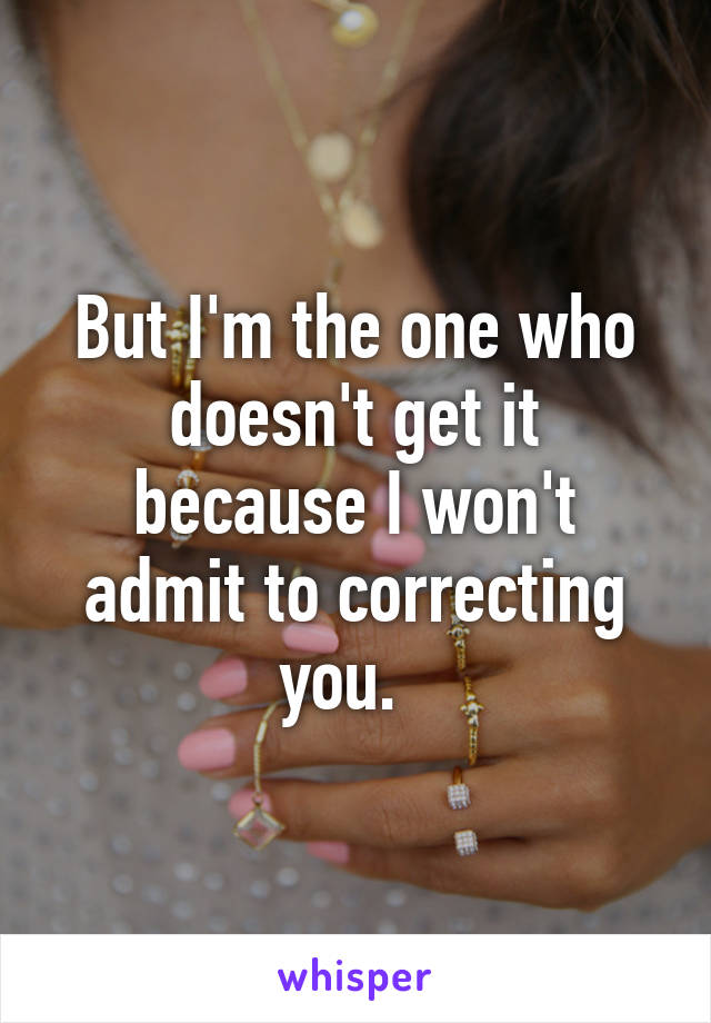 But I'm the one who doesn't get it because I won't admit to correcting you.  