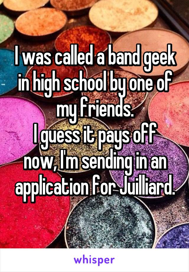 I was called a band geek in high school by one of my friends.
I guess it pays off now, I'm sending in an application for Juilliard.
