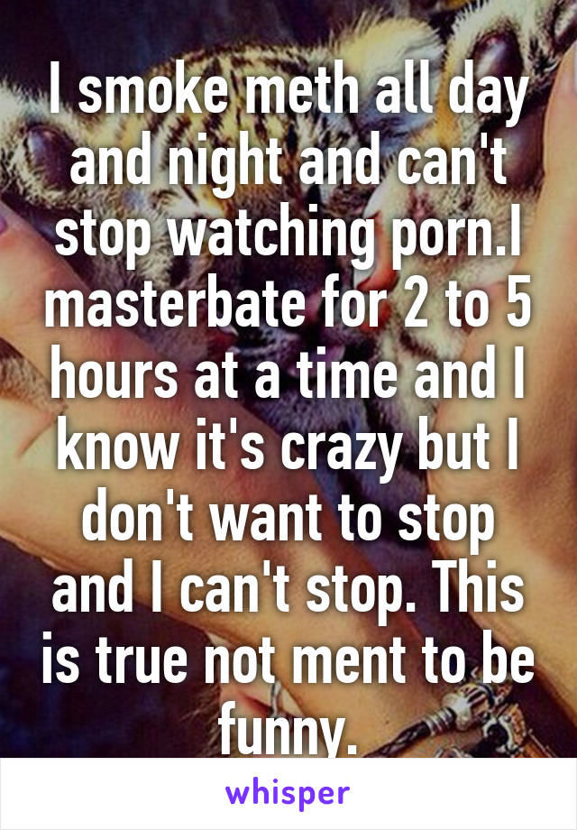 I smoke meth all day and night and can't stop watching porn.I masterbate for 2 to 5 hours at a time and I know it's crazy but I don't want to stop and I can't stop. This is true not ment to be funny.