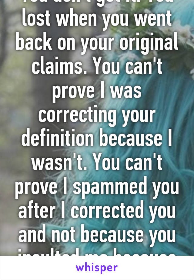 You don't get it. You lost when you went back on your original claims. You can't prove I was correcting your definition because I wasn't. You can't prove I spammed you after I corrected you and not because you insulted me because that's