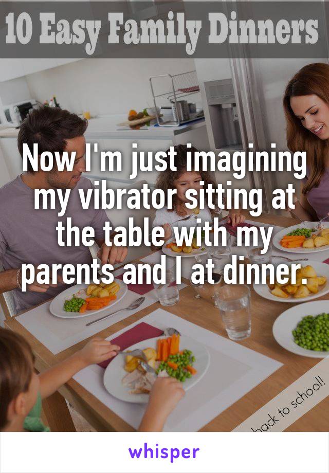 Now I'm just imagining my vibrator sitting at the table with my parents and I at dinner. 