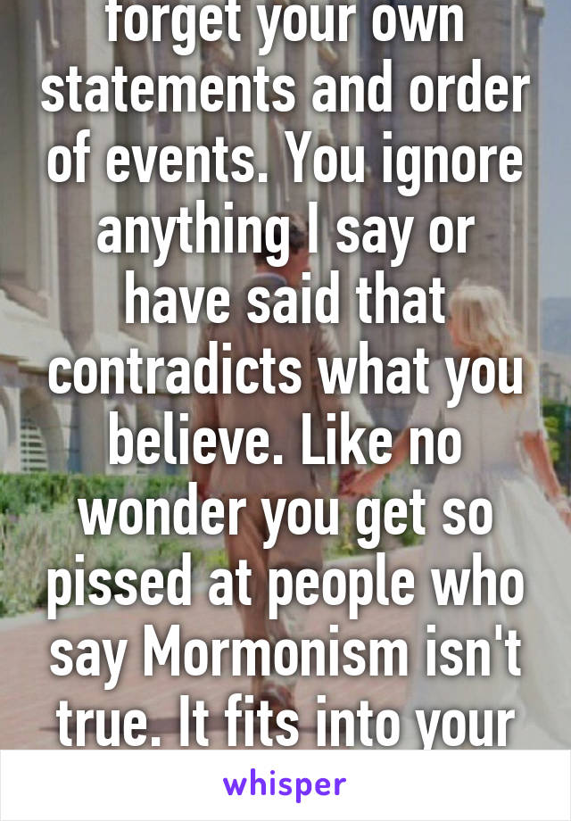 You conveniently forget your own statements and order of events. You ignore anything I say or have said that contradicts what you believe. Like no wonder you get so pissed at people who say Mormonism isn't true. It fits into your whole pattern of thinking 