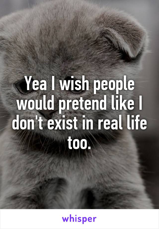 Yea I wish people would pretend like I don't exist in real life too.
