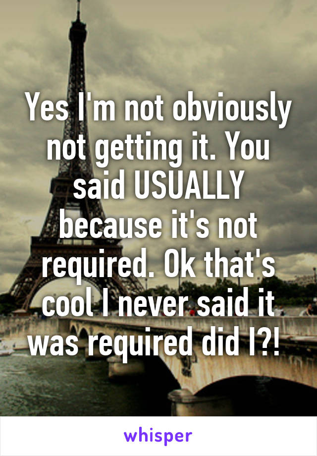 Yes I'm not obviously not getting it. You said USUALLY because it's not required. Ok that's cool I never said it was required did I?! 