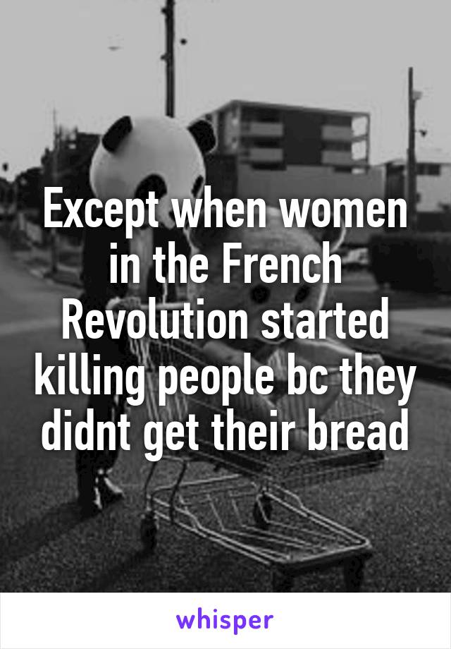 Except when women in the French Revolution started killing people bc they didnt get their bread