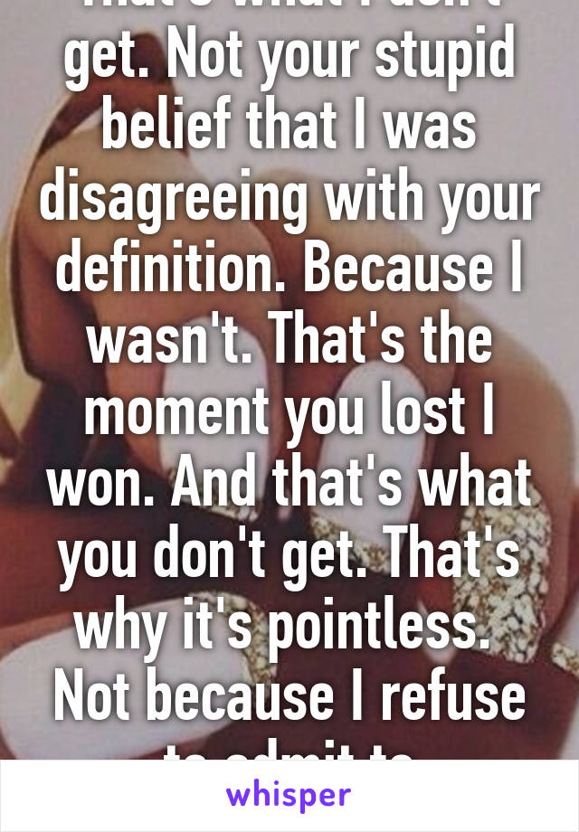 That's what I don't get. Not your stupid belief that I was disagreeing with your definition. Because I wasn't. That's the moment you lost I won. And that's what you don't get. That's why it's pointless.  Not because I refuse to admit to something 