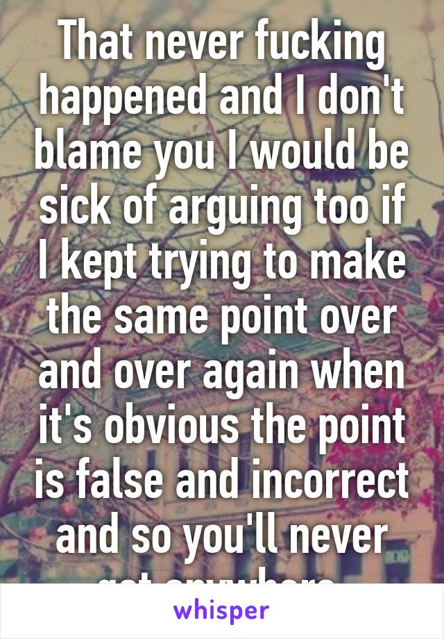 That never fucking happened and I don't blame you I would be sick of arguing too if I kept trying to make the same point over and over again when it's obvious the point is false and incorrect and so you'll never get anywhere 