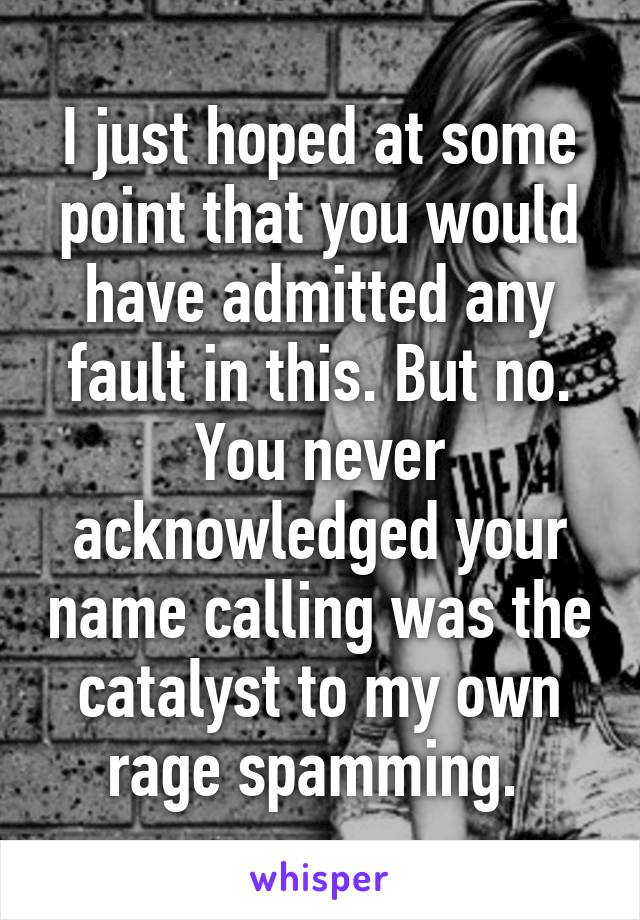 I just hoped at some point that you would have admitted any fault in this. But no. You never acknowledged your name calling was the catalyst to my own rage spamming. 