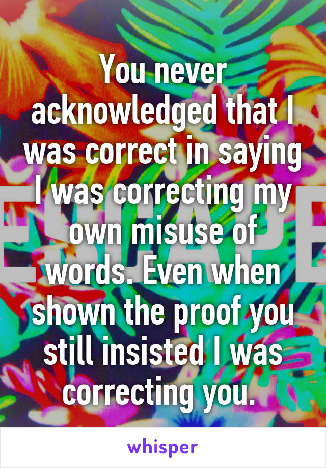 You never acknowledged that I was correct in saying I was correcting my own misuse of words. Even when shown the proof you still insisted I was correcting you. 