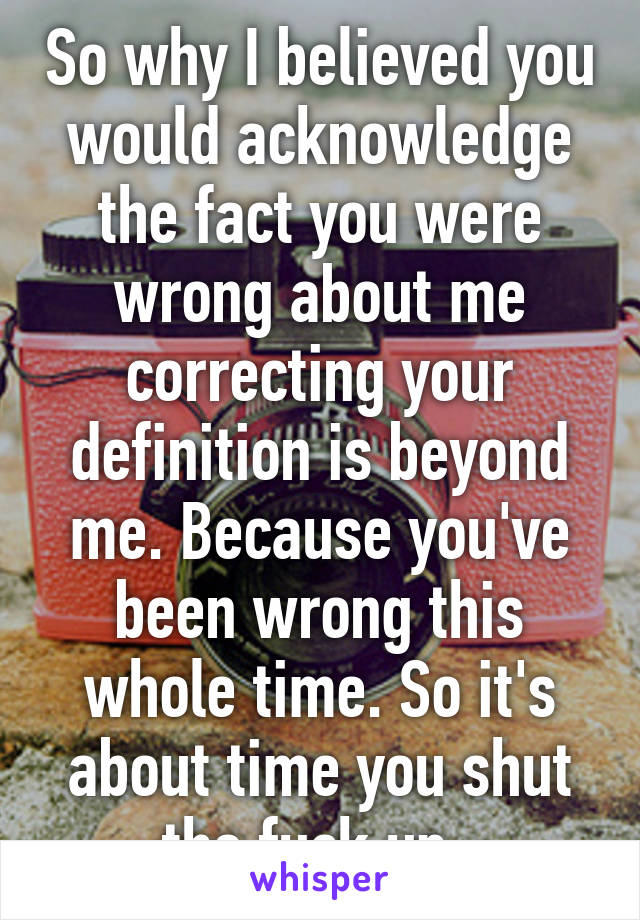 So why I believed you would acknowledge the fact you were wrong about me correcting your definition is beyond me. Because you've been wrong this whole time. So it's about time you shut the fuck up. 