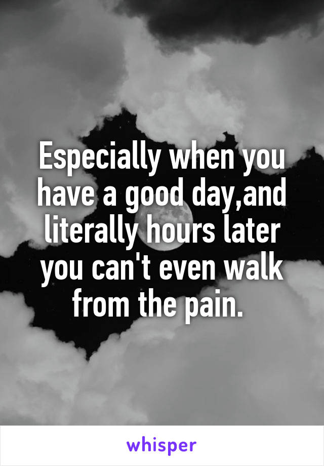 Especially when you have a good day,and literally hours later you can't even walk from the pain. 